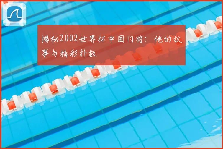 揭秘2002世界杯中国门将：他的故事与精彩扑救
