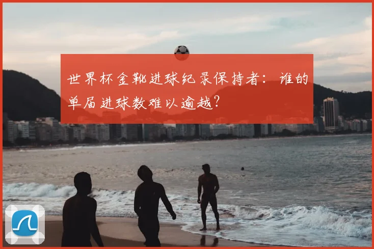 世界杯金靴进球纪录保持者：谁的单届进球数难以逾越？
