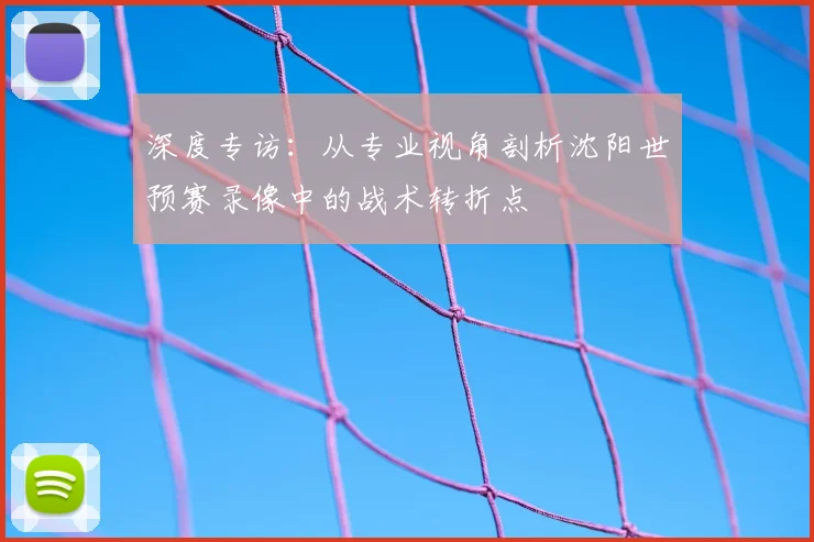 深度专访:从专业视角剖析沈阳世预赛录像中的战术转折点
