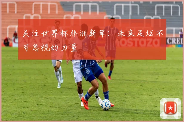 关注世界杯非洲新军:未来足坛不可忽视的力量