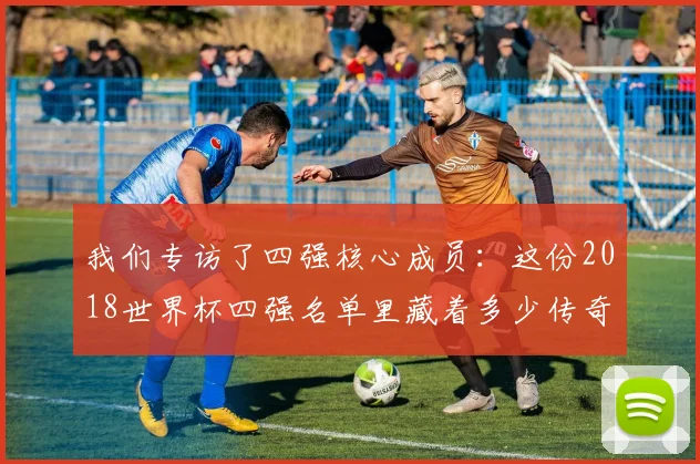 我们专访了四强核心成员：这份2018世界杯四强名单里藏着多少传奇？