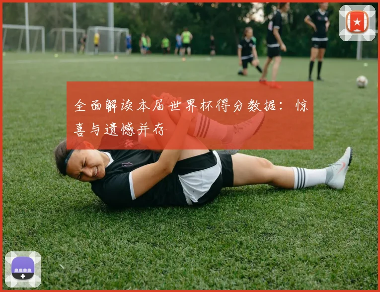 全面解读本届世界杯得分数据：惊喜与遗憾并存