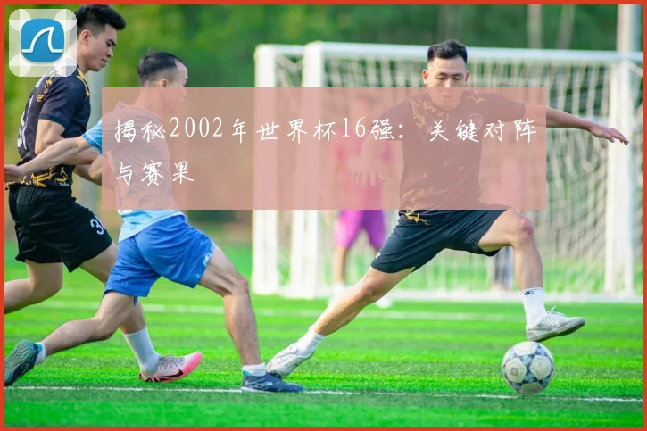 揭秘2002年世界杯16强：关键对阵与赛果