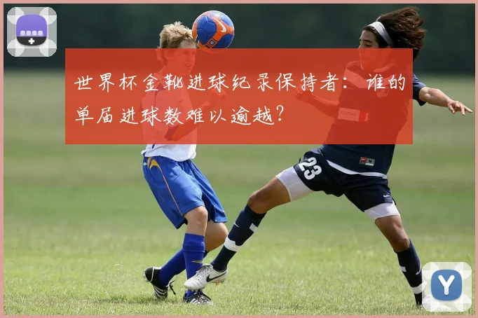 世界杯金靴进球纪录保持者：谁的单届进球数难以逾越？