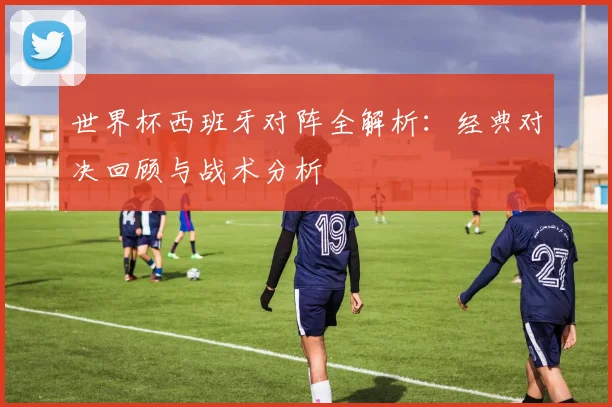 世界杯西班牙对阵全解析：经典对决回顾与战术分析