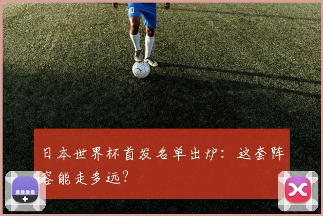日本世界杯首发名单出炉：这套阵容能走多远？