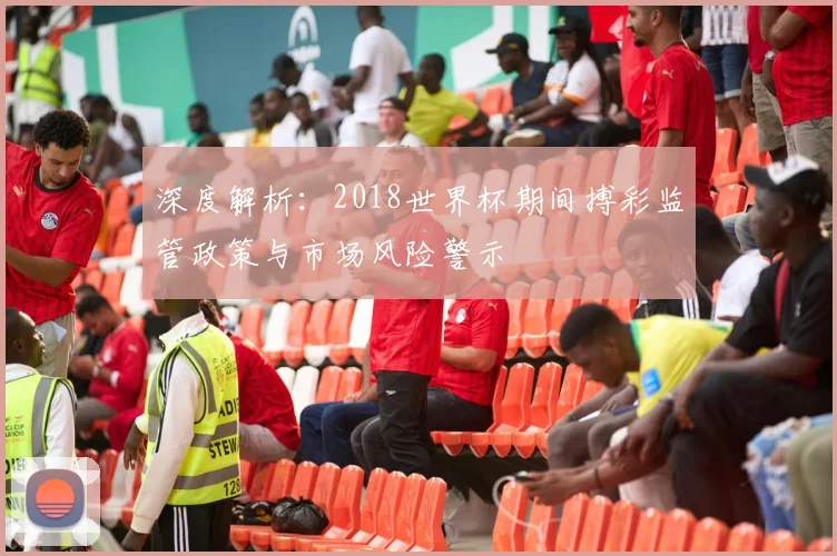 深度解析：2018世界杯期间搏彩监管政策与市场风险警示