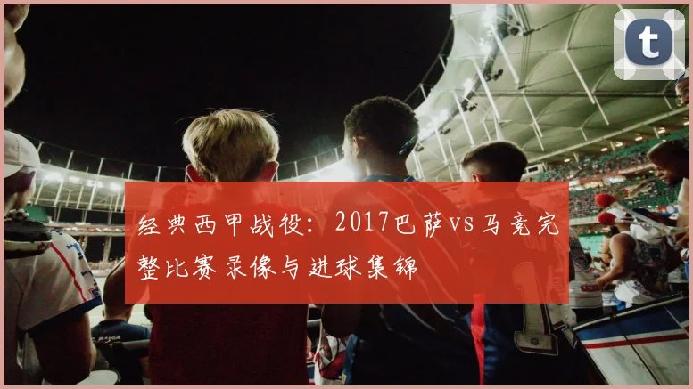 经典西甲战役：2017巴萨vs马竞完整比赛录像与进球集锦