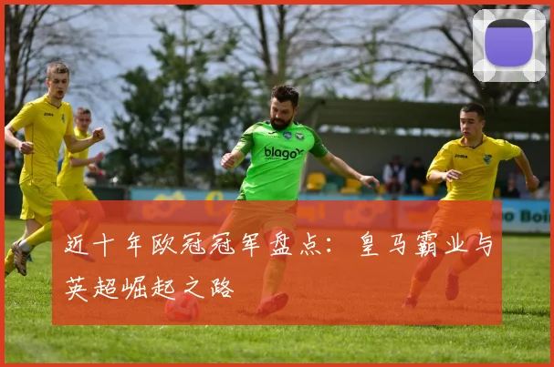 近十年欧冠冠军盘点：皇马霸业与英超崛起之路