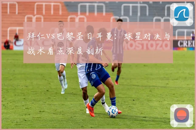拜仁vs巴黎圣日耳曼:球星对决与战术看点深度剖析