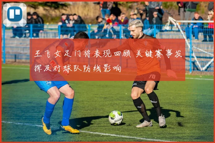 王飞女足门将表现回顾 关键赛事发挥及对球队防线影响