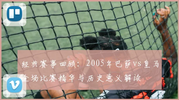 经典赛事回顾：2005年巴萨vs皇马全场比赛精华与历史意义解读