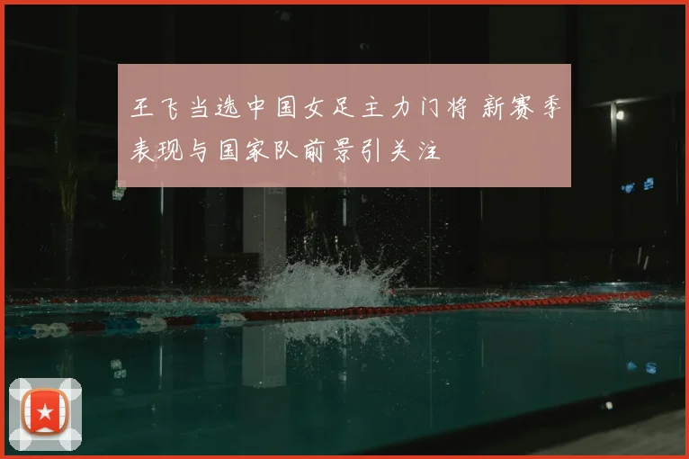 王飞当选中国女足主力门将 新赛季表现与国家队前景引关注