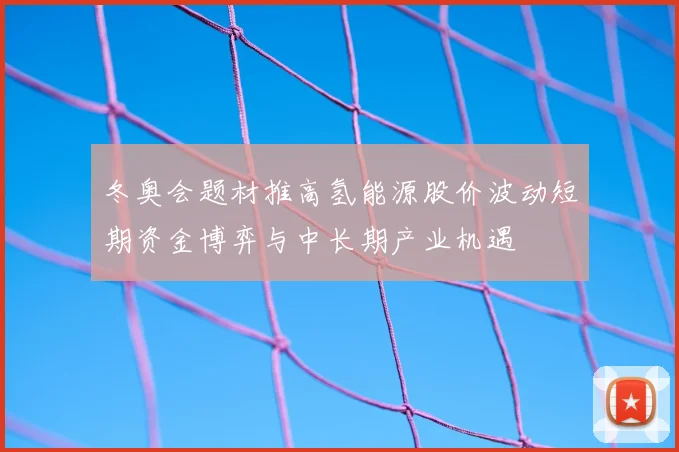 冬奥会题材推高氢能源股价波动短期资金博弈与中长期产业机遇