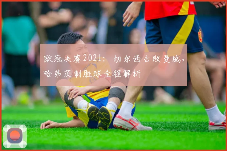 欧冠决赛2021:切尔西击败曼城,哈弗茨制胜球全程解析